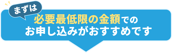 まずは必要最低限の金額でのお申し込みがおすすめです